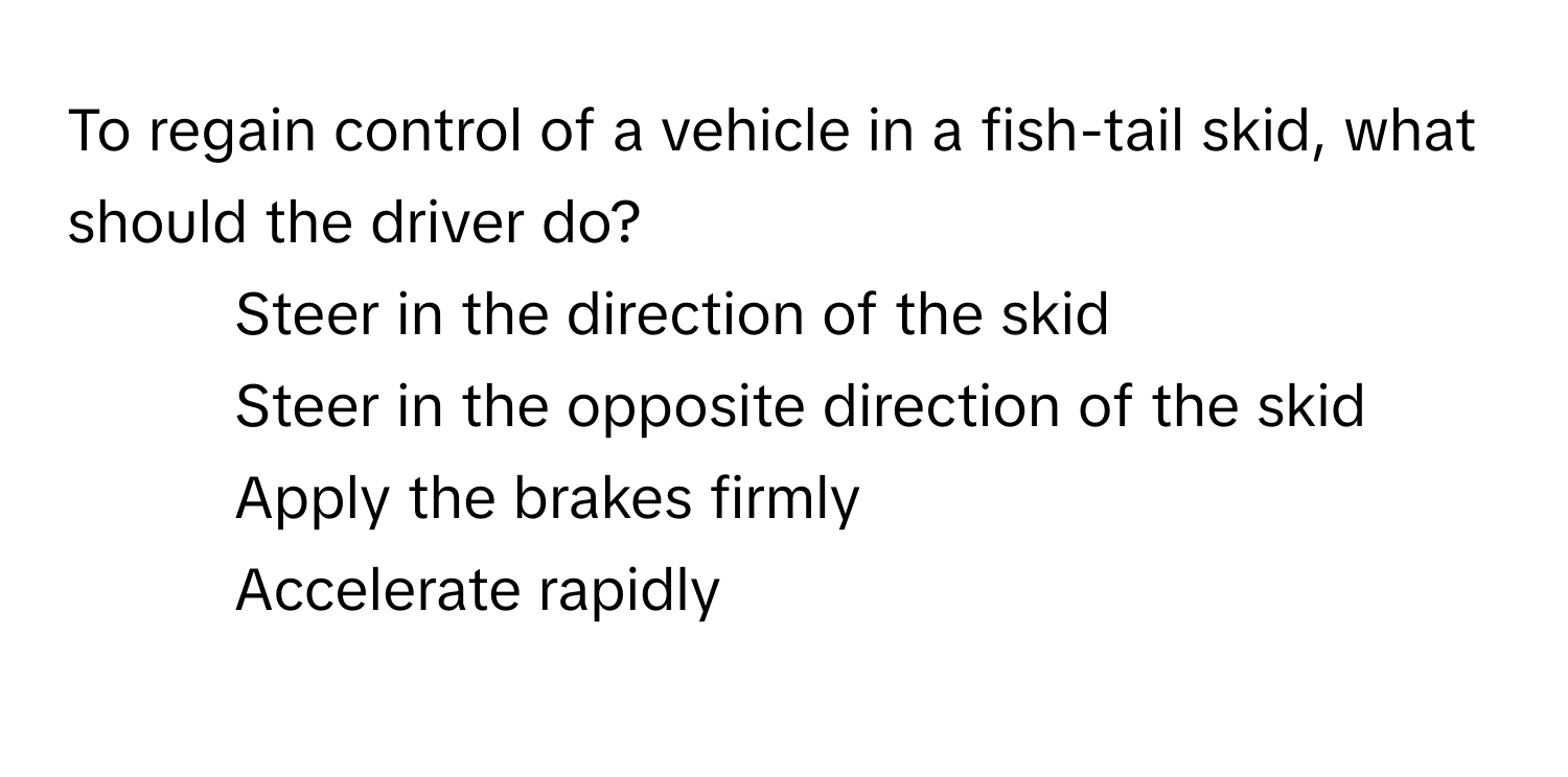 To regain control of a vehicle in a fish-tail skid, what should the driver do?

1) Steer in the direction of the skid
2) Steer in the opposite direction of the skid
3) Apply the brakes firmly
4) Accelerate rapidly