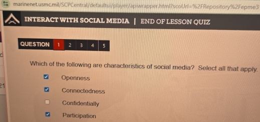 INTERACT WITH SOCIAL MEDIA END OF LESSON QUIZ
QUESTION 1 2 3 4 5
Which of the following are characteristics of social media? Select all that apply.
Openness
21
Connectedness
Confidentially
Participation