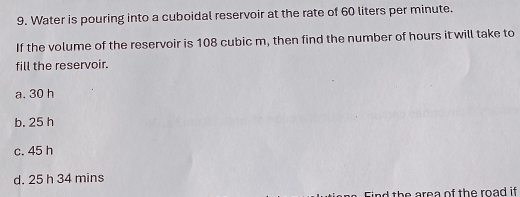 Water is pouring into a cuboidal reservoir at the rate of 60 liters per minute.
If the volume of the reservoir is 108 cubic m, then find the number of hours it will take to
fill the reservoir.
a. 30 h
b. 25 h
c. 45 h
d. 25 h 34 mins
d th e area of the road if .