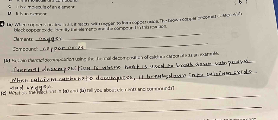 a s à molecule or a compouno ( )
C It is a molecule of an element.
D It is an element.
(a) When copper is heated in air, it reacts with oxygen to form copper oxide. The brown copper becomes coated with
black copper oxide. Identify the elements and the compound in this reaction.
Elements:
_
Compound:
_
_
(b) Explain thermal decomposition using the thermal decomposition of calcium carbonate as an example.
_
_
(c) What do the reactions in (a) and (b) tell you about elements and compounds?
_