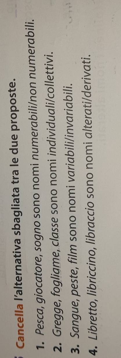 Cancella l’alternativa sbagliata tra le due proposte. 
1. Pesca, giocatore, sogno sono nomi numerabili/non numerabili. 
2. Gregge, fogliame, classe sono nomi individuali/collettivi. 
3. Sangue, peste, film sono nomi variabili/invariabili. 
4. Libretto, libriccino, libraccio sono nomi alterati/derivati.