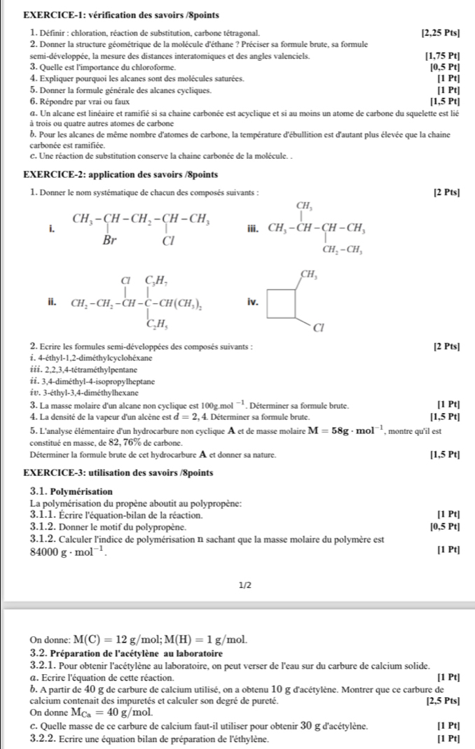 EXERCICE-1: vérification des savoirs /8points
1. Définir : chloration, réaction de substitution, carbone tétragonal. [2,25 Pts]
2. Donner la structure géométrique de la molécule d'éthane ? Préciser sa formule brute, sa formule
semi-développée, la mesure des distances interatomiques et des angles valenciels. [1,75 Pt]
3. Quelle est l'importance du chloroforme. [0,5 Pt]
4. Expliquer pourquoi les alcanes sont des molécules saturées.
5. Donner la formule générale des alcanes cycliques. [1 Pt] [1 Pt]
6. Répondre par vrai ou faux [1,5 Pt]
a. Un alcane est linéaire et ramifié si sa chaine carbonée est acyclique et si au moins un atome de carbone du squelette est lié
à trois ou quatre autres atomes de carbone
b. Pour les alcanes de même nombre d'atomes de carbone, la température d'ébullition est d'autant plus élevée que la chaine
carbonée est ramifiée.
C. Une réaction de substitution conserve la chaine carbonée de la molécule. .
EXERCICE-2: application des savoirs /8points
1. Donner le nom systématique de chacun des composés suivants : [2 Pts]
i. beginarrayr CH_3- iii. CH_3-CH-CH-CH_3
ii. beginarrayr CH_2 CH_2-CH_2-CH-C-CH(CH_3), CH_2H_3endarray iv. beginarrayr cH, □ endarray
Cl
2. Ecrire les formules semi-développées des composés suivants : [2 Pts]
i. 4-éthyl-1,2-diméthylcyclohéxane
iiɨ. 2,2,3,4-tétraméthylpentane
ii. 3,4-diméthyl-4-isopropylheptane
iv. 3-éthyl-3,4-diméthylhexane
3. La masse molaire d'un alcane non cyclique est 100g.mol^(-1). Déterminer sa formule brute. [1 Pt]
4. La densité de la vapeur d'un alcène est d=2,4.. Déterminer sa formule brute. [1,5 Pt]
5. L'analyse élémentaire d'un hydrocarbure non cyclique A et de masse molaire M=58g· mol^(-1) , montre qu'il est
constitué en masse, de 82, 76% de carbone.
Déterminer la formule brute de cet hydrocarbure A et donner sa nature.
[1,5 Pt]
EXERCICE-3: utilisation des savoirs /8points
3.1. Polymérisation
La polymérisation du propène aboutit au polypropène: [1 Pt]
3.1.1. Écrire l'équation-bilan de la réaction.
3.1.2. Donner le motif du polypropène. [0,5 Pt]
3.1.2. Calculer l'indice de polymérisation n sachant que la masse molaire du polymère est
84000g· mol^(-1). [1 Pt]
1/2
On donne: M(C)=12g/mol;M(H)=1g/m nol.
3.2. Préparation de l'acétylène au laboratoire
3.2.1. Pour obtenir l'acétylène au laboratoire, on peut verser de l'eau sur du carbure de calcium solide.
a. Ecrire l'équation de cette réaction. [1 Pt]
b. A partir de 40 g de carbure de calcium utilisé, on a obtenu 10 g d'acétylène. Montrer que ce carbure de
calcium contenait des impuretés et calculer son degré de pureté. [2,5 Pts]
On donne M_Ca=40g/mo 1.
C. Quelle masse de ce carbure de calcium faut-il utiliser pour obtenir 30 g d'acétylène. [1 Pt]
3.2.2. Ecrire une équation bilan de préparation de l'éthylène. [1 Pt]