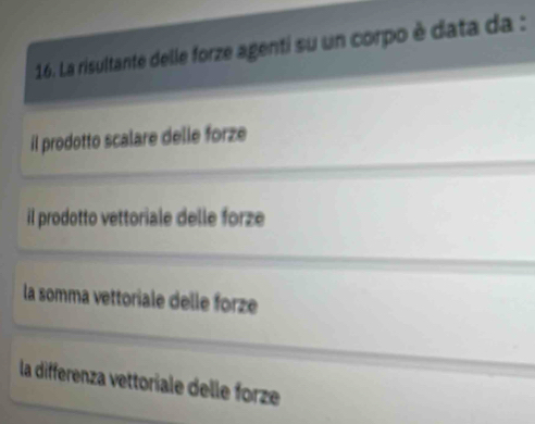 La risultante delle forze agenti su un corpo è data da :
il prodotto scalare delle forze
il prodotto vettoriale delle forze
la somma vettoriale delle forze
la differenza vettoriale delle forze