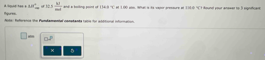 A liquid has a △ H_(vap)^0 of 32.5 kJ/mol  and a boiling point of 134.0°C at 1.00 atm. What is its vapor pressure at 110.0°C ? Round your answer to 3 significant 
figures. 
Note: Reference the Fundamental constants table for additional information. 
overline  
atm □ .∈fty^(□)
× s