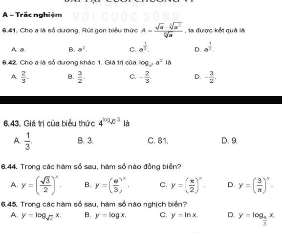 A - Trắc nghiệm
6.41. Cho a là số dương. Rút gọn biểu thức A= sqrt(a)· sqrt[3](a^2)/sqrt[6](a)  , ta được kết quả là
A. a. B. a^2. C. a^(frac 1)3. D. a^(frac 1)2. 
6.42. Cho a là số dương khác 1. Giá trị của log _a^3a^2la
A.  2/3 . B.  3/2 . C. - 2/3 . D. - 3/2 . 
6.43. Giá trị của biểu thức 4^(log _sqrt(2))3 là
A.  1/3 . B. 3. C. 81. D. 9.
6.44. Trong các hàm số sau, hàm số nào đồng biển?
A. y=( sqrt(3)/2 )^x. B. y=( e/3 )^x. C. y=( π /2 )^x. D. y=( 3/π  )^x. 
6.45. Trong các hàm số sau, hàm số nào nghịch biển?
A. y=log _sqrt(2)x. B. y=log x. C. y=ln x. D. y=log _ e/3 x.