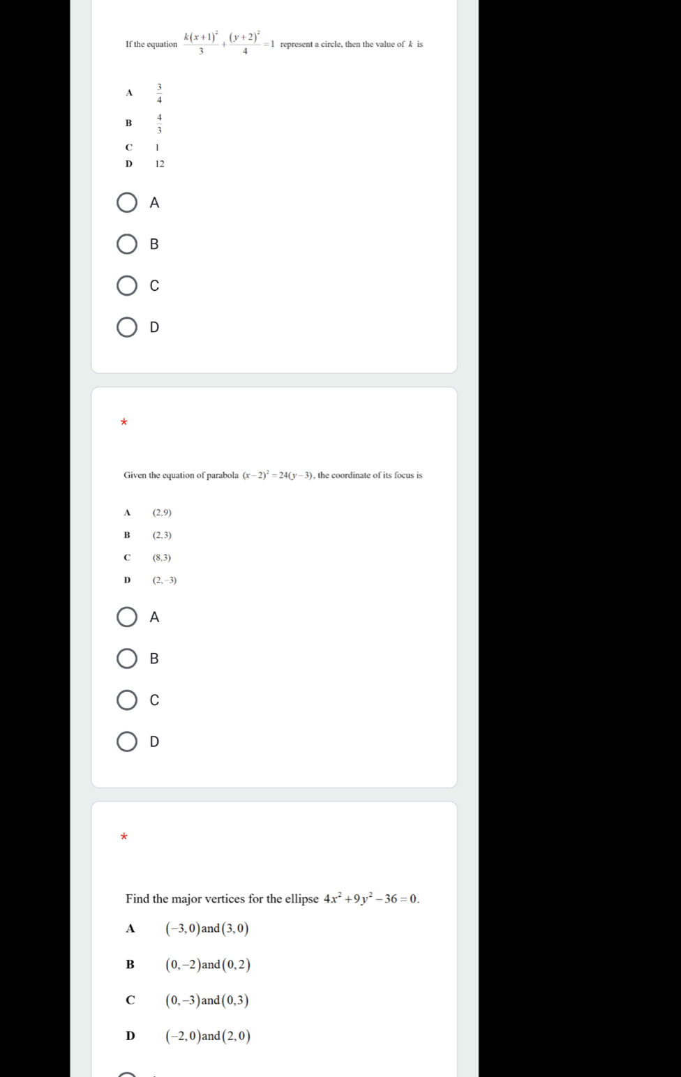 If the equation frac k(x+1)^23+frac (y+2)^24=1 represent a circle, then the value of k is
A  3/4 
B  4/3 
C 1
D 12
A
B
C
D
Given the equation of parabola (x-2)^2=24(y-3) , the coordinate of its focus is
A (2,9)
B (2,3)
C (8,3)
D (2,-3)
A
B
C
D
*
Find the major vertices for the ellipse 4x^2+9y^2-36=0.
A (-3,0) an d(3,0)
B (0,-2) and (0,2)
C (0,-3) and (0,3)
D (-2,0) and (2,0)