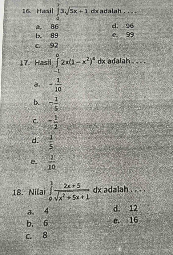 Hasil ∈tlimits _0^(73sqrt 5x+1)dx adalah . . . .
a. 86 d. 96
b. 89 e. 99
c. 92
17. Hasil ∈tlimits _(-1)^02x(1-x^2)^4dx adalah . . . .
a. - 1/10 
b. - 1/5 
C. - 1/2 
d.  1/5 
e.  1/10 
18. Nilai ∈tlimits _0^(3frac 2x+5)sqrt(x^2+5x+1) dx adalah . . . .
a. 4 d. 12
b. 6 e. 16
c. 8