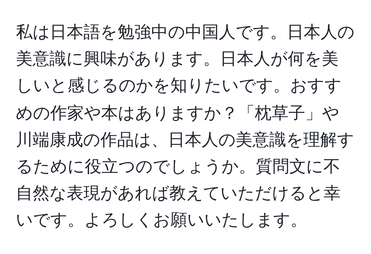 私は日本語を勉強中の中国人です。日本人の美意識に興味があります。日本人が何を美しいと感じるのかを知りたいです。おすすめの作家や本はありますか？「枕草子」や川端康成の作品は、日本人の美意識を理解するために役立つのでしょうか。質問文に不自然な表現があれば教えていただけると幸いです。よろしくお願いいたします。