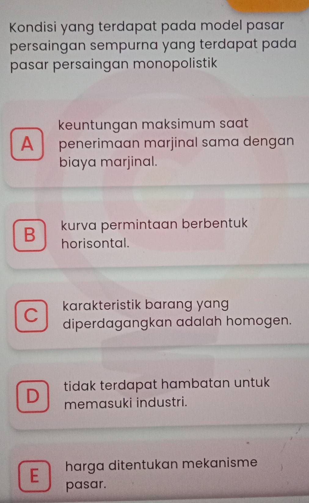 Kondisi yang terdapat pada model pasar
persaingan sempurna yang terdapat pada
pasar persaingan monopolistik
keuntungan maksimum saat
A penerimaan marjinal sama dengan
biaya marjinal.
B
kurva permintaan berbentuk
horisontal.
karakteristik barang yang
C
diperdagangkan adalah homogen.
tidak terdapat hambatan untuk
D
memasuki industri.
harga ditentukan mekanisme
E
pasar.