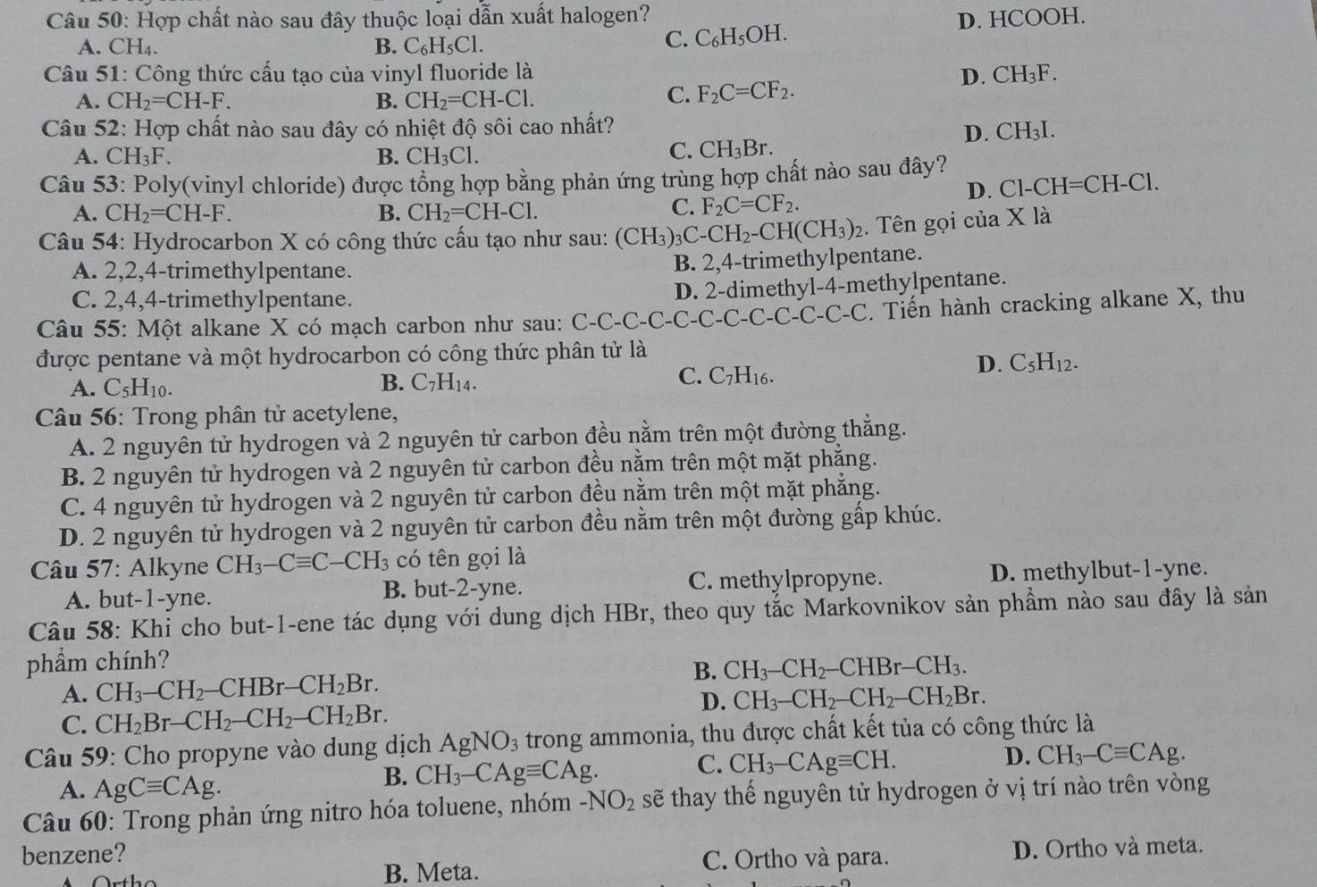 Hợp chất nào sau đây thuộc loại dẫn xuất halogen? D. HCOOH.
A. CH_4. B. C_6H_5Cl.
C. C_6H_5OH.
Câu 51: Công thức cấu tạo của vinyl fluoride là D. CH_3F.
A. CH_2=CH-F. B. CH_2=CH-Cl.
C. F_2C=CF_2.
Câu 52: Hợp chất nào sau đây có nhiệt độ sôi cao nhất?
D. CH_3I.
A. CH_3F. B. CH_3Cl.
C. CH_3Br.
Câu 53: Poly(vinyl chloride) được tổng hợp bằng phản ứng trùng hợp chất nào sau đây?
D. C 1-CH=CH-Cl.
A. CH_2=CH-F. B. CH_2=CH-Cl.
C. F_2C=CF_2.
Câu 54: Hydrocarbon X có công thức cấu tạo như sau: (CH_3)_3C-CH_2-CH(CH_3)_2. Tên gọi của X là
A. 2,2,4-trimethylpentane.
B. 2,4-trimethylpentane.
C. 2,4,4-trimethylpentane.
D. 2-dimethyl-4-methylpentane.
Câu 55: Một alkane X có mạch carbon như sau: C-C-C-C-C-C-C-C-C-C-C-C. Tiến hành cracking alkane X, thu
được pentane và một hydrocarbon có công thức phân tử là
D. C_5H_12.
A. C_5H_10.
B. C_7H_14.
C. C_7H_16
Câu 56: Trong phân tử acetylene,
A. 2 nguyên tử hydrogen và 2 nguyên tử carbon đều nằm trên một đường thắng.
B. 2 nguyên tử hydrogen và 2 nguyên tử carbon đều nằm trên một mặt phẳng.
C. 4 nguyên tử hydrogen và 2 nguyên tử carbon đều nằm trên một mặt phẳng.
D. 2 nguyên tử hydrogen và 2 nguyên tử carbon đều nằm trên một đường gấp khúc.
Câu 57: Alkyne CH_3-Cequiv C-CH_3 có tên gọi là
A. but-1-yne. B. but-2-yne. C. methylpropyne. D. methylbut-1-yne.
Câu 58: Khi cho but-1-ene tác dụng với dung dịch HBr, theo quy tắc Markovnikov sản phầm nào sau đây là sản
phầm chính?
B.
A. CH_3-CH_2-CHBr-CH_2Br. CH_3-CH_2-CHBr-CH_3.
D. CH_3-CH_2-CH_2-CH_2Br.
C. CH_2Br-CH_2-CH_2-CH_2Br.
* Câu 59: Cho propyne vào dung dịch AgNO_3 trong ammonia, thu được chất kết tủa có công thức là
C. CH_3-CAgequiv CH.
D. CH_3-Cequiv CAg.
A. AgCequiv CAg.
B. CH_3-CAgequiv CAg.
Câu 60: Trong phản ứng nitro hóa toluene, nhóm -NO_2 sẽ thay thế nguyên tử hydrogen ở vị trí nào trên vòng
benzene? C. Ortho và para.
B. Meta. D. Ortho và meta.