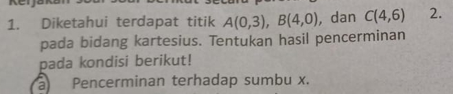 Diketahui terdapat titik A(0,3), B(4,0) , dan C(4,6) 2. 
pada bidang kartesius. Tentukan hasil pencerminan 
pada kondisi berikut! 
a Pencerminan terhadap sumbu x.