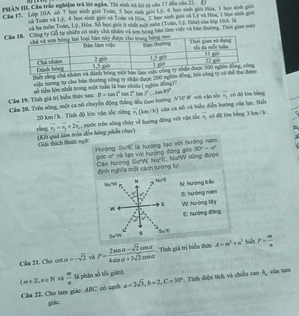 |1
PHÀN III. Câu trắc nghiệm trả lời ngắn. Thí sinh trả lời từ câu 17 đến câu 22.
Câu 17. Lớp 10A có 7 học sinh giỏi Toán, 5 học sinh giới Lý, 6 học sinh giỏi Hóa, 3 học sinh giới
cả Toán và Lý, 4 học sinh giỏi cả Toán và Hóa, 2 học sinh giới cả Lý và Hóa, 1 học sinh giới
cả ba môn Toán, Lý, Hóa. Số học giỏi ít nhất một môn (Toán, Lý, Hóa) của lớp 10A là
Câng ty Gỗ tự nhiên có máy chả nhám và sơn bóng bản làm việc và bản thường. Thời gian máy
Biết rằng chà nhám và đ
việc tương tự cho bàn thường công ty nhận được 200 nghìn đồng, hỏi công ty
số tiền lớn nhất trong một tuần là bao nhiêu ( nghìn đồng)?
Câu 19. Tính giá trị biểu thức sau: B=tan 1^0tan 2^0tan 3^0...tan 89^0. với vận tốc overline v_2 có độ lớn bàng
Câu 20. Trên sông, một ca nô chuyển động thẳng đều theo hướng N30°W
20 km /h . Tính độ lớn vận tốc riêng overline v_3 (km/h) của ca nô và biểu diễn hướng của lực. Biết
rằng vector v_2=vector v_3+2vector v_1 , nước trên sông chảy về hướng đông với vận tốc overline v_1 có độ lớn bằng 3 km/ h .
(Kết quả làm tròn đến hàng phần chục)
Giải thích thuật ngữ:
Hướng SưE là hướng tạo với hướng nam
góc α° và tạo với hướng đông góc 90°-a°.
Các hướng SơW, Nalpha°E , NαW cũng được
định nghĩa một cách tương tự.
N: hướng bắc
S: hướng nam
W: hướng tây
E: hướng đông
biết
Câu 21. Cho cot alpha =-sqrt(2) và P= (2sin alpha -sqrt(2)cos alpha )/4sin alpha +3sqrt(2)cos alpha  . Tính giá trị biều thức A=m^2+n^2 P= m/n 
(m∈ Z,n∈ N và  m/n  là phân mwidehat OC ổ tối giân).
Câu 22. Cho tam giác ABC có cạnh a=2sqrt(3),b=2,C=30°. Tính diện tích và chiều cao h_a của tam
giác.