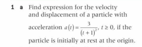 a Find expression for the velocity 
and displacement of a particle with 
acceleration a(t)=frac 3(t+1)^2, t≥ 0, , if the 
particle is initially at rest at the origin.