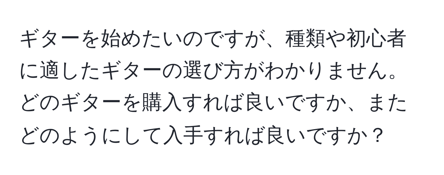 ギターを始めたいのですが、種類や初心者に適したギターの選び方がわかりません。どのギターを購入すれば良いですか、またどのようにして入手すれば良いですか？