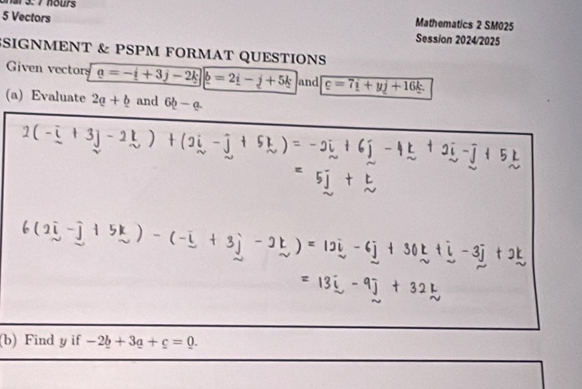 hr 3: 7 hours 
Mathematics 2 SM025 
5 Vectors Session 2024/2025 
SIGNMENT & PSPM FORMAT QUESTIONS 
Given vectors a=-i+3j-2k _ b=2_ i-j+5k and c=7i+yj+16k. 
(a) Evaluate 2a+b and 6b-a. 
(b) Find y if -2_ b+3_ a+c=0.