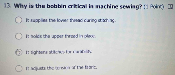 Why is the bobbin critical in machine sewing? (1 Point)
It supplies the lower thread during stitching.
It holds the upper thread in place.
It tightens stitches for durability.
It adjusts the tension of the fabric.