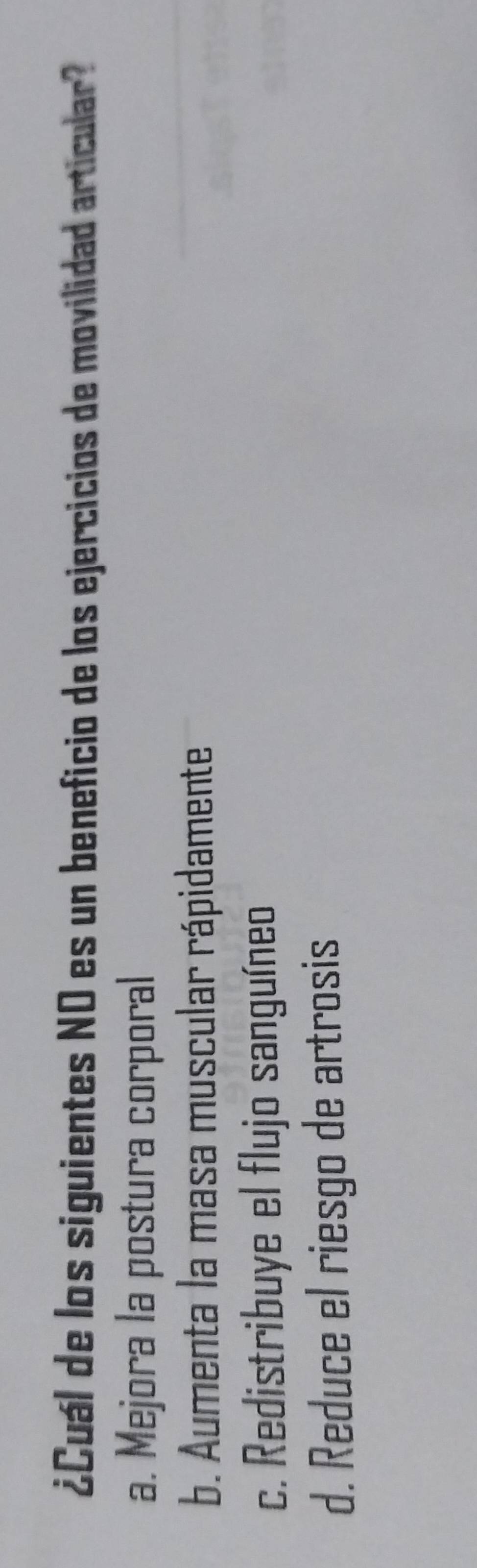 ¿Cuál de los siguientes NO es un beneficio de los ejercicios de movilidad articular
a. Mejora la postura corporal
b. Aumenta la masa muscular rápidamente
c. Redistribuye el flujo sanguíneo
d. Reduce el riesgo de artrosis