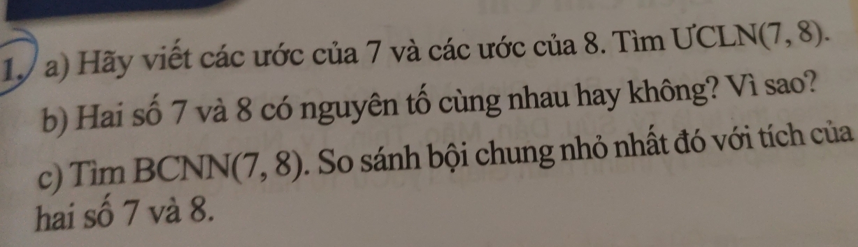 Hãy viết các ước của 7 và các ước của 8. Tìm ƯCLNg (7,8). 
b) Hai số 7 và 8 có nguyên tố cùng nhau hay không? Vì sao? 
c) Tìm BCNN (7,8) So sánh bội chung nhỏ nhất đó với tích của 
hai số 7 và 8.