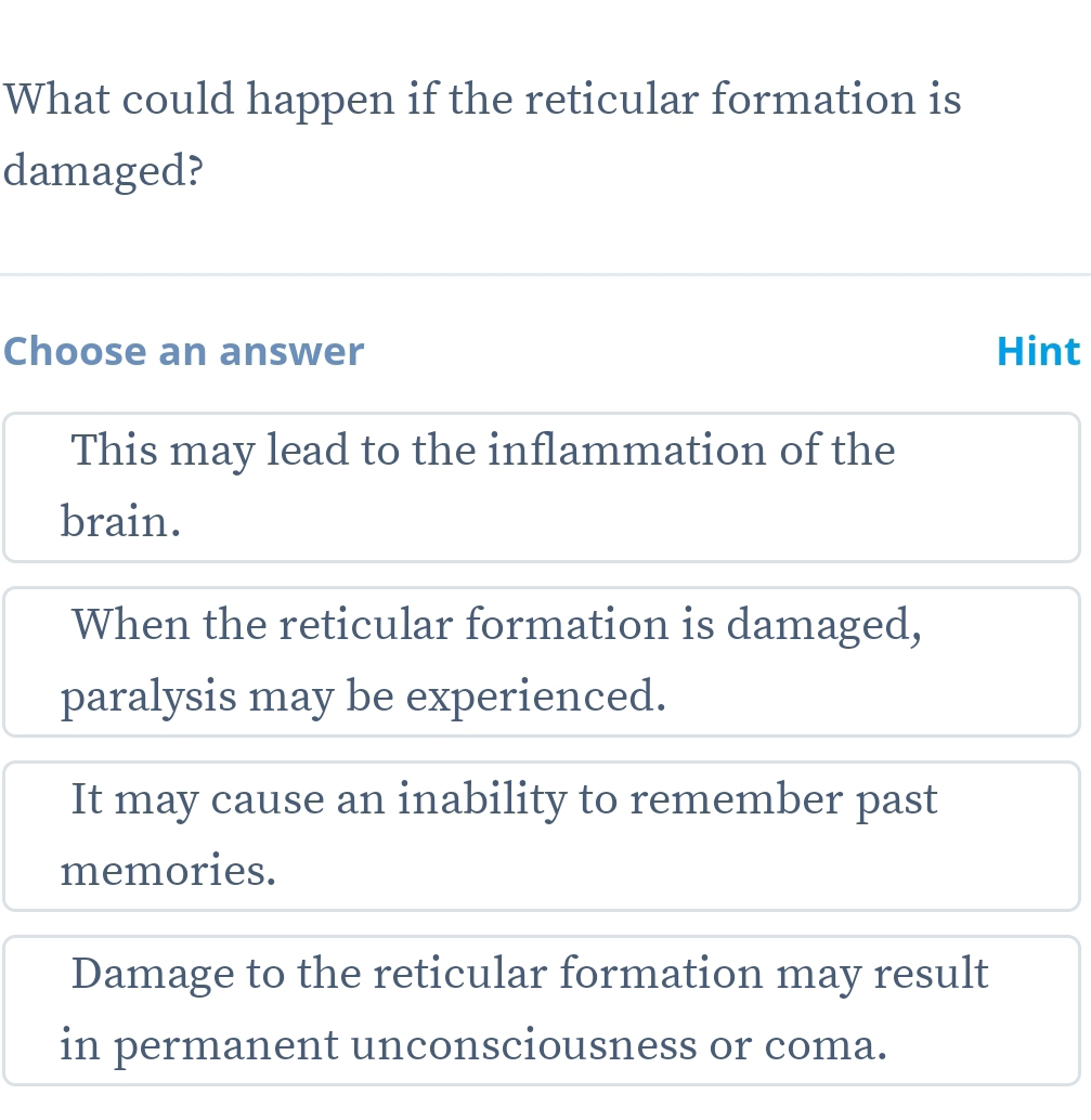 What could happen if the reticular formation is
damaged?
Choose an answer Hint
This may lead to the inflammation of the
brain.
When the reticular formation is damaged,
paralysis may be experienced.
It may cause an inability to remember past
memories.
Damage to the reticular formation may result
in permanent unconsciousness or coma.