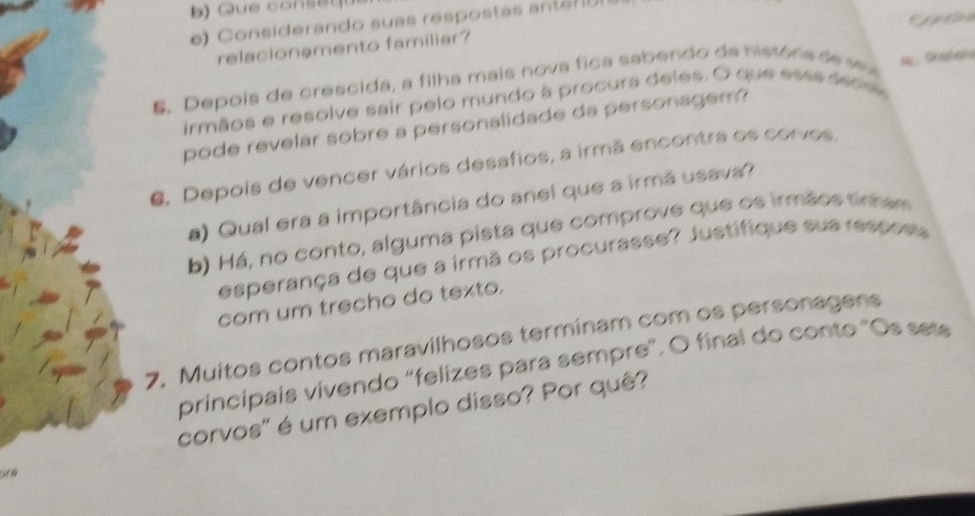 Considerando suas respostas antán 
relacionamento familiar? 
E. Depois de crescida, a filha mais nova fica sabendo da históra de v 
irmãos e resolve sair pelo mundo à procura deles. O que esss sess 
pode revelar sobre a personalidade da personagem? 
C. Depois de vencer vários desafios, a irmã encontra os corvos 
a) Qual era a importância do anel que a irmã usava? 
b) Há, no conto, alguma pista que comprove que os irmãos tinam 
esperança de que a irmã os procurasse? Justifique sua resposs 
com um trecho do texto. 
7. Muitos contos maravilhosos terminam com os personagens 
principais vivendo "felizes para sempre”. O final do conto "Os sets 
corvos' é um exemplo disso? Por quê? 
Gra