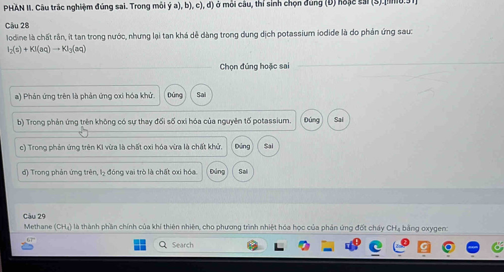 PHAN II. Câu trắc nghiệm đúng sai. Trong mỗi ý a), b), c), d) ở môi câu, thí sinh chọn đủng (Đ) hoặc sai (S).[!0:91
Câu 28
lodine là chất rần, ít tan trong nước, nhưng lại tan khá dễ dàng trong dung dịch potassium iodide là do phản ứng sau:
I_2(s)+KI(aq)to KI_3(aq)
Chọn đúng hoặc sai
a) Phản ứng trên là phản ứng oxi hóa khử. Đúng Sai
b) Trong phản ứng trên không có sự thay đổi số oxi hóa của nguyên tố potassium. Đúng Sai
c) Trong phản ứng trên KI vừa là chất oxi hóa vừa là chất khử. Đúng Sai
d) Trong phản ứng trên, l₂ đóng vai trò là chất oxi hóa. Đúng Sai
Câu 29
Methane (CH₄) là thành phần chính của khí thiên nhiên, cho phương trình nhiệt hóa học của phản ứng đốt cháy C H_4 bằng oxygen:
Search