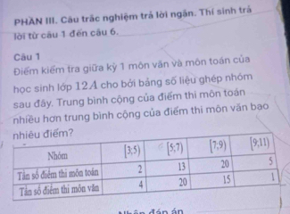 PHAN III. Cầu trắc nghiệm trả lời ngận. Thí sinh trả
lời từ câu 1 đến câu 6.
Câu 1
Điểm kiểm tra giữa kỳ 1 môn văn và môn toán của
học sinh lớp 12A cho bởi bảng số liệu ghép nhóm
sau đây. Trung bình cộng của điểm thi môn toán
nhiều hơn trung bình cộng của điểm thi môn văn bạo