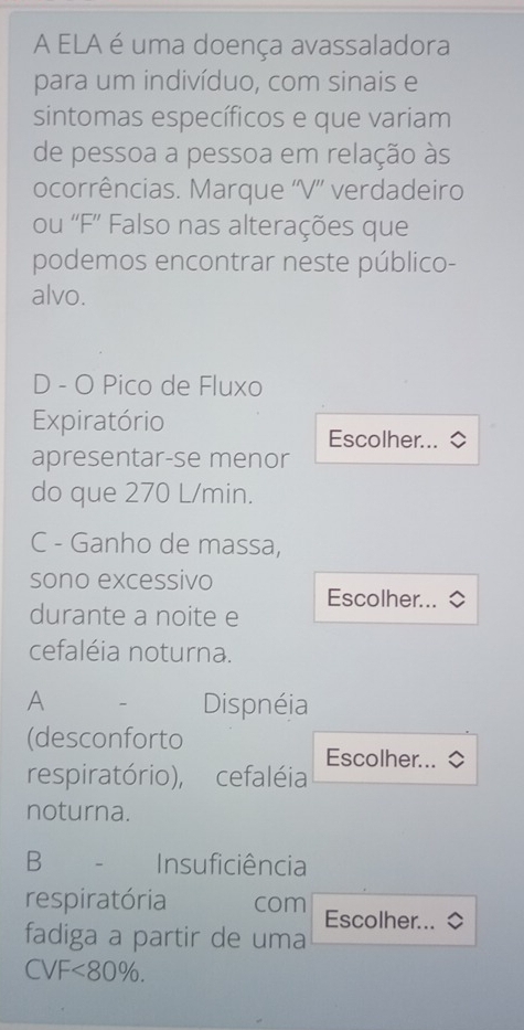 A ELA é uma doença avassaladora 
para um indivíduo, com sinais e 
sintomas específicos e que variam 
de pessoa a pessoa em relação às 
ocorrências. Marque ''V'' verdadeiro 
ou ''F'' Falso nas alterações que 
podemos encontrar neste público- 
alvo. 
D - O Pico de Fluxo 
Expiratório 
Escolher... 
apresentar-se menor 
do que 270 L/min. 
C - Ganho de massa, 
sono excessivo 
Escolher... 
durante a noite e 
cefaléia noturna. 
A 
Dispnéia 
(desconforto 
Escolher... 
respiratório), cefaléia 
noturna. 
B Insuficiência 
respiratória com Escolher... 
fadiga a partir de uma
CVF<80%.