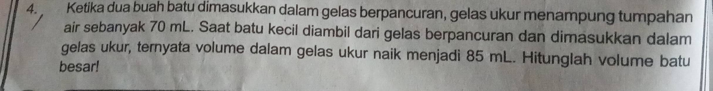 Ketika dua buah batu dimasukkan dalam gelas berpancuran, gelas ukur menampung tumpahan 
air sebanyak 70 mL. Saat batu kecil diambil dari gelas berpancuran dan dimasukkan dalam 
gelas ukur, ternyata volume dalam gelas ukur naik menjadi 85 mL. Hitunglah volume batu 
besar!