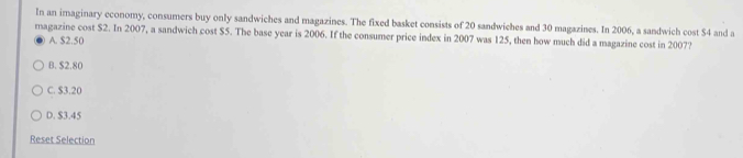 In an imaginary economy, consumers buy only sandwiches and magazines. The fixed basket consists of 20 sandwiches and 30 magazines. In 2006, a sandwich cost S4 and a
magazine cost $2. In 2007, a sandwich cost $5. The base year is 2006. If the consumer price index in 2007 was 125, then how much did a magazine cost in 2007?
A. $2.50
B. $2.80
C. $3.20
D. $3.45
Reset Selection