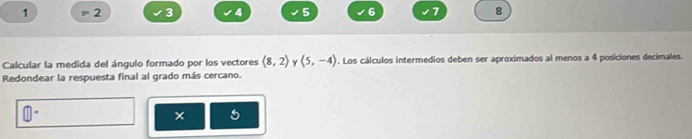 1 2 3 4 5 6 7 8
Calcular la medida del ángulo formado por los vectores (8,2) langle 5,-4rangle. Los cálculos intermedios deben ser aproximados al menos a 4 posiciones decimales. 
Redondear la respuesta final al grado más cercano. 
× 5