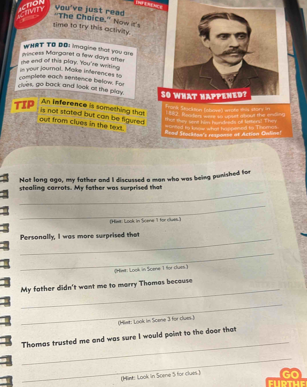 ACTIVITY ACTION 
INFERENCE 
You’ve just read 
“The Choice.” Now it’s 
time to try this activity. 
WHAT TO DO: Imagine that you are 
Princess Margaret a few days after 
the end of this play. You're writing 
in your journal. Make inferences to 
complete each sentence below. For 
clues, go back and look at the play. 
SO WHAT HAPPENED? 
TIP An inference is something that 1882. Readers were so upset about the ending 
is not stated but can be figured 
that they sent him hundreds of letters! They 
out from clues in the text. 
wanted to know what happened to Thomas. 
Read Stockton’s response at Action Online! 
Not long ago, my father and I discussed a man who was being punished for 
_ 
stealing carrots. My father was surprised that 
_ 
(Hint: Look in Scene 1 for clues.) 
_ 
Personally, I was more surprised that 
_ 
(Hint: Look in Scene 1 for clues.) 
_ 
My father didn’t want me to marry Thomas because 
_ 
(Hint: Look in Scene 3 for clues.) 
_ 
Thomas trusted me and was sure I would point to the door that 
_ 
(Hint: Look in Scene 5 for clues.) 
Go 
FURTHE