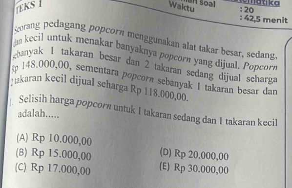 un soal matika
EKS 1 Waktu : 20
: 42,5 menit
Scorang pedagang popcorn menggunakan alat takar besar, sedang.
an kecil untuk menakar banyaknya popcorn yang dijual. Popcorn
ebanyak 1 takaran besar dan 2 takaran sedang dijual seharga
148.000,00, sementara popcorn sebanyak 1 takaran besar dan
takaran kecil dijual seharga Rp 118.000,00.
Selisih harga popcorn untuk 1 takaran sedang dan 1 takaran kecil
adalah.....
(A) Rp 10.000,00
(B) Rp 15.000,00
(D) Rp 20.000,00
(C) Rp 17.000,00
(E) Rp 30.000,00