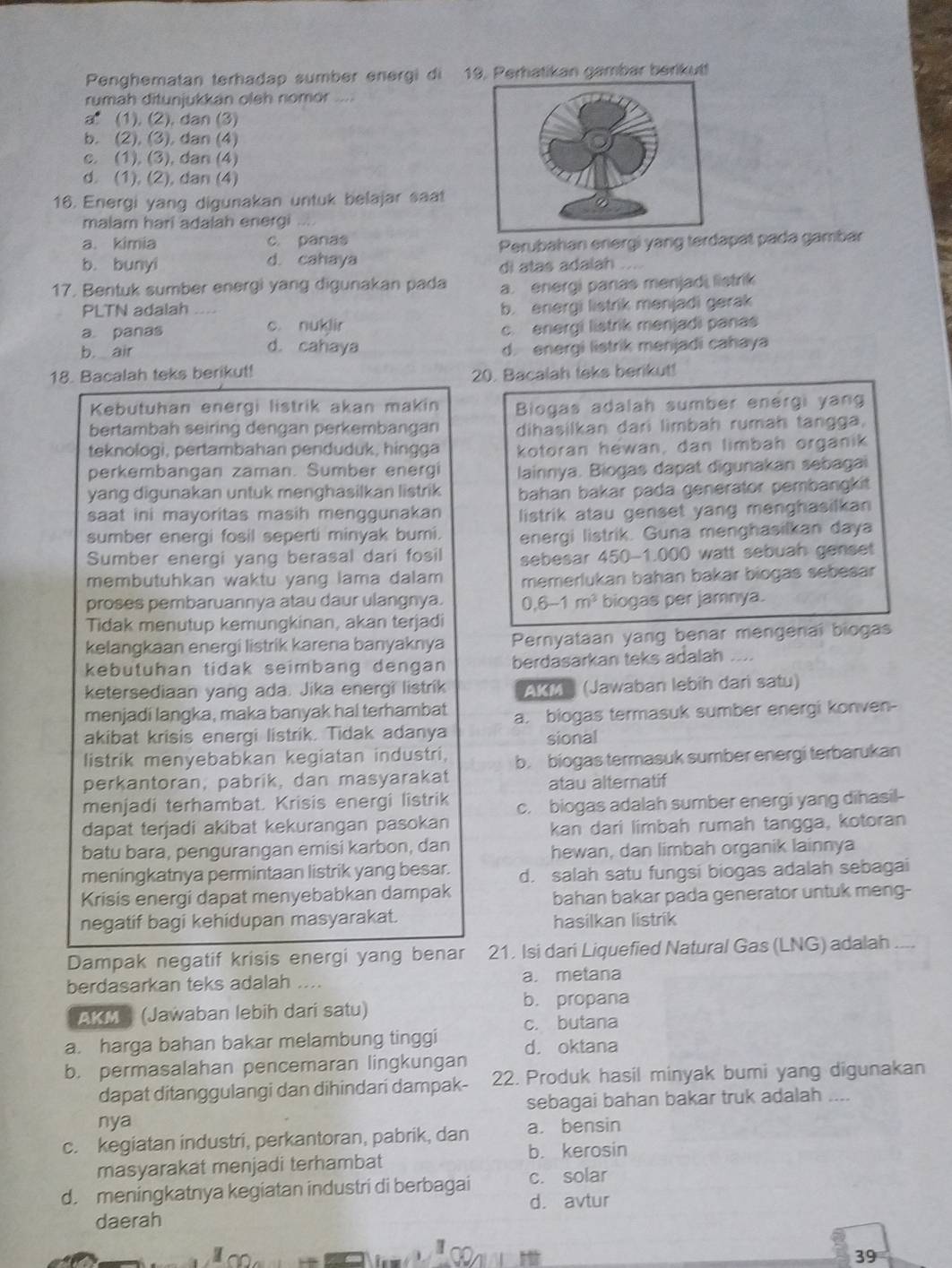 Penghematan terhadap sumber energi di 19. Perhatikan gambar berikutt
rumah ditunjukkán oleh nomór ...
a (1), (2), dan (3)
b. (2), (3), dan (4)
c. (1), (3), dan (4)
d. (1), (2), dan (4)
16. Energi yang digunakan untuk belajar saat
malam hari adalah energi
a. kimia c. panas
b. bunyi d. cahaya Perubahan energi yang terdapät pada gambar
di atas adalah ....
17. Bentuk sumber energi yang digunakan pada a. energi panas menjadi listrik
PLTN adalah
b. energi listrik menjadi gerak
a. panas c. nuklir
b air c. energi listrik menjadi panas
d. cahaya d. energi listrik menjadi cahaya
18. Bacalah teks berikut!
20. Bacalah teks berikut!
Kebutuhan energi listrik akan makin Biogas adalah sumber energi yang
bertambah seiring dengan perkembangan dihasilkan dari limbah rumaḥ tangga,
teknologi, pertambahan penduduk, hingga kotoran hewan, dan limbah organik
perkembangan zaman. Sumber energi lainnya. Biogas dapat digunakan sebagai
yang digunakan untuk menghasilkan listrik bahan bakar pada generator pembangkit
saat ini mayoritas masih menggunakan listrik atau genset yang menghasilkan
sumber energi fosil seperti minyak bumi. energi listrik. Guna menghasilkan daya
Sumber energi yang berasal dari fosil sebesar 450-1.000 watt sebuah genset
membutuhkan waktu yang lama dalam memerlukan bahan bakar biogas sebesar
proses pembaruannya atau daur ulangnya. 0.6-1m^2 biogas per jamnya.
Tidak menutup kemungkinan, akan terjadi
kelangkaan energi listrik karena banyaknya Pernyataan yang benar mengenal biogas
kebütuhan tidak seimbang dengan berdasarkan teks adalah …
ketersediaan yang ada. Jika energi listrik AKM (Jawaban lebih dari satu)
menjadi langka, maka banyak hal terhambat a. biogas termasuk sumber energi konven-
akibat krisis energi listrik. Tidak adanya
sional
listrik menyebabkan kegiatan industri, b. biogas termasuk sumber energi terbarukan
perkantoran, pabrik, dan masyarakat
atau altematif
menjadi terhambat. Krisis energi listrik c. biogas adalah sumber energi yang dihasil-
dapat terjadi akibat kekurangan pasokan
kan dari limbah rumah tangga, kotoran
batu bara, pengurangan emisi karbon, dan
hewan, dan limbah organik lainnya
meningkatnya permintaan listrik yang besar. d. salah satu fungsi biogas adalah sebagai
Krisis energi dapat menyebabkan dampak bahan bakar pada generator untuk meng-
negatif bagi kehidupan masyarakat. hasilkan listrik
Dampak negatif krisis energi yang benar 21. Isi dari Liquefied Natural Gas (LNG) adalah ....
berdasarkan teks adalah .... a. metana
AKM (Jawaban lebih dari satu) b. propana
a. harga bahan bakar melambung tinggi c. butana
d. oktana
b. permasalahan pencemaran lingkungan
dapat ditanggulangi dan dihindari dampak- 22. Produk hasil minyak bumi yang digunakan
sebagai bahan bakar truk adalah ....
nya
c. kegiatan industri, perkantoran, pabrik, dan a. bensin
b. kerosin
masyarakat menjadi terhambat
d. meningkatnya kegiatan industri di berbagai c. solar
d. avtur
daerah
I
con
39