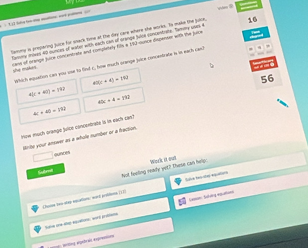 MyD 
Video ③ 
》 T12 Solve two-step eqsations: word problems < 
Tammy is preparing juice for snack time at the day care where she works. To make the juice 16 
Tammy mixes  40 ounces of water with each can of orange Juice concentrate. Tammy uses 4
cans of orange juice concentrate and completely fills a 192-ounce dispenser with the juice 
Which equation can you use to find c, how much orange juice concentrate is in each can? ∞ efegied 
SesertScor = a 1000
she makes.
40(c+4)=192
56
4(c+40)=192
40c+4=192
4c+40=192
How much orange juice concentrate is in each can? 
Write your answer as a whole number or a fraction.. ounces
Work it out 
Not feeling ready yet? These can help: 
Submit 
Choose two-step equations: word problems (13) Solve two-step equations 
Solve one-step equations; word problems Lesson: Solving equations 
(rg) Writing algebraic expressions