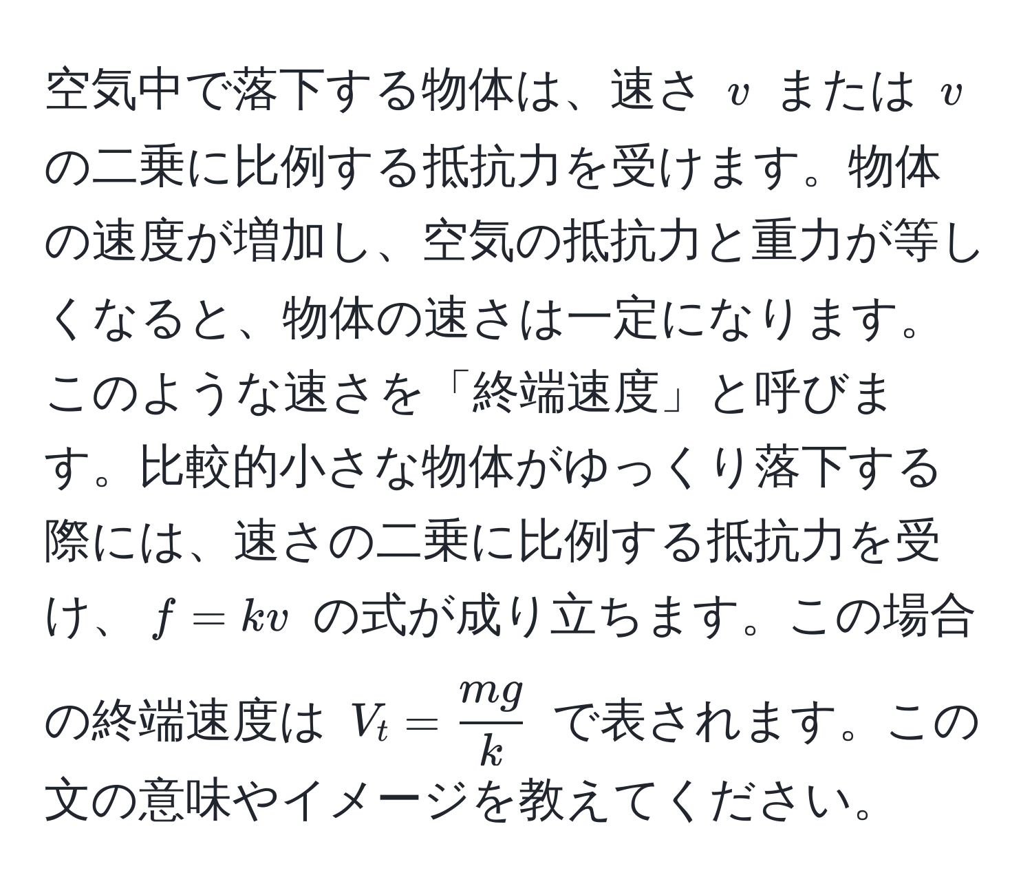 空気中で落下する物体は、速さ $v$ または $v$ の二乗に比例する抵抗力を受けます。物体の速度が増加し、空気の抵抗力と重力が等しくなると、物体の速さは一定になります。このような速さを「終端速度」と呼びます。比較的小さな物体がゆっくり落下する際には、速さの二乗に比例する抵抗力を受け、$f = kv$ の式が成り立ちます。この場合の終端速度は $V_t =  mg/k $ で表されます。この文の意味やイメージを教えてください。