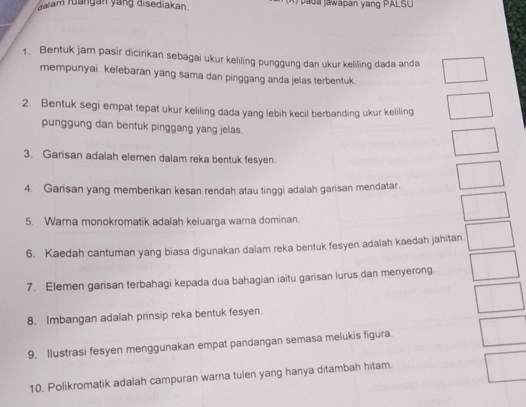 dalam ruangan yang disediakan. * p a da jawapan yang PALSU 
1. Bentuk jam pasir dicirikan sebagai ukur keliling punggung dan ukur keliling dada anda 
mempunyai kelebaran yang sama dan pinggang anda jelas terbentuk. 
2. Bentuk segi empat tepat ukur keliling dada yang lebih kecil berbanding ukur keliling 
punggung dan bentuk pinggang yang jelas. 
3. Garisan adalah elemen dalam reka bentuk fesyen. 
4. Garisan yang memberikan kesan rendah atau tinggi adalah garisan mendatar. 
5. Warna monokromatik adalah keluarga warna dominan. 
6. Kaedah cantuman yang biasa digunakan dalam reka bentuk fesyen adalah kaedah jahitan. 
7. Elemen garisan terbahagi kepada dua bahagian iaitu garisan lurus dan menyerong 
8. Imbangan adalah prinsip reka bentuk fesyen. 
9. Ilustrasi fesyen menggunakan empat pandangan semasa melukis figura. 
10. Polikromatik adalah campuran warna tulen yang hanya ditambah hitam.