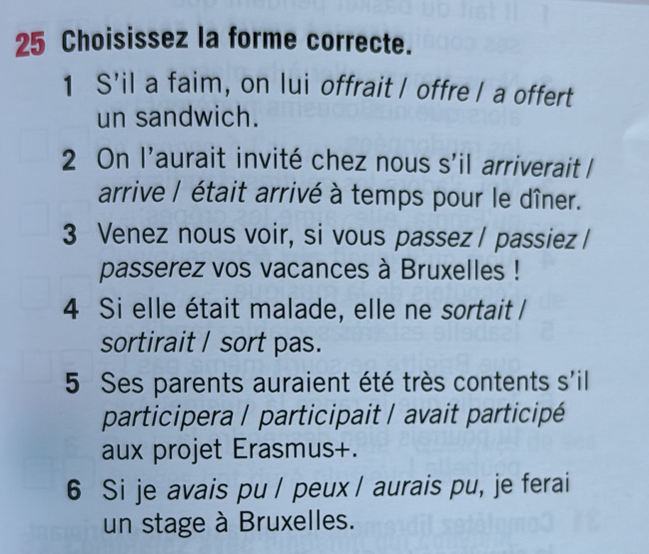 Choisissez la forme correcte. 
1 S’il a faim, on lui offrait I offre I a offert 
un sandwich. 
2 On l'aurait invité chez nous s'il arriverait l 
arrive / était arrivé à temps pour le dîner. 
3 Venez nous voir, si vous passez / passiez / 
passerez vos vacances à Bruxelles ! 
4 Si elle était malade, elle ne sortait / 
sortirait / sort pas. 
5 Ses parents auraient été très contents s'il 
participera / participait / avait participé 
aux projet Erasmus+. 
6 Si je avais pu / peux / aurais pu, je ferai 
un stage à Bruxelles.