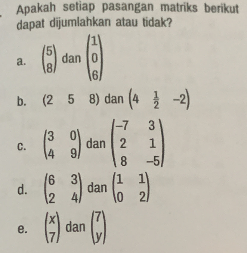 Apakah setiap pasangan matriks berikut 
dapat dijumlahkan atau tidak? 
a. beginpmatrix 5 8endpmatrix dan beginpmatrix 1 0 6endpmatrix
b. (25 8) dan (4 1/2 -2)
C. beginpmatrix 3&0 4&9endpmatrix dan beginpmatrix -7&3 2&1 8&-5endpmatrix
d. beginpmatrix 6&3 2&4endpmatrix dan beginpmatrix 1&1 0&2endpmatrix
e. beginpmatrix x 7endpmatrix dan beginpmatrix 7 yendpmatrix