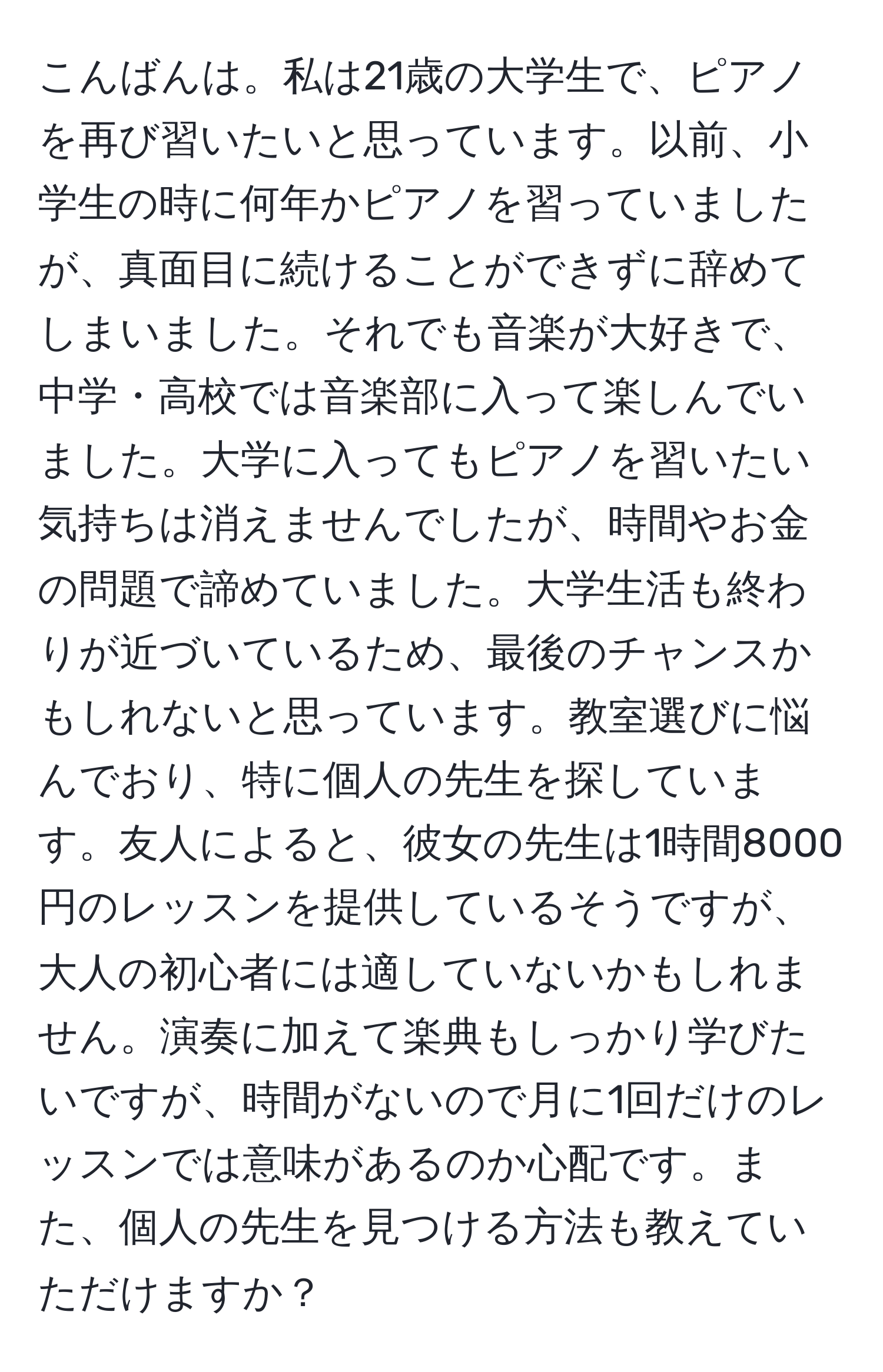 こんばんは。私は21歳の大学生で、ピアノを再び習いたいと思っています。以前、小学生の時に何年かピアノを習っていましたが、真面目に続けることができずに辞めてしまいました。それでも音楽が大好きで、中学・高校では音楽部に入って楽しんでいました。大学に入ってもピアノを習いたい気持ちは消えませんでしたが、時間やお金の問題で諦めていました。大学生活も終わりが近づいているため、最後のチャンスかもしれないと思っています。教室選びに悩んでおり、特に個人の先生を探しています。友人によると、彼女の先生は1時間8000円のレッスンを提供しているそうですが、大人の初心者には適していないかもしれません。演奏に加えて楽典もしっかり学びたいですが、時間がないので月に1回だけのレッスンでは意味があるのか心配です。また、個人の先生を見つける方法も教えていただけますか？