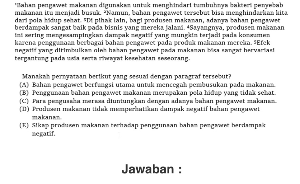 ¹Bahan pengawet makanan digunakan untuk menghindari tumbuhnya bakteri penyebab
makanan itu menjadi busuk. ²Namun, bahan pengawet tersebut bisa menghindarkan kita
dari pola hidup sehat. ³Di pihak lain, bagi produsen makanan, adanya bahan pengawet
berdampak sangat baik pada bisnis yang mereka jalani. 4Sayangnya, produsen makanan
ini sering mengesampingkan dampak negatif yang mungkin terjadi pada konsumen
karena penggunaan berbagai bahan pengawet pada produk makanan mereka. 5Efek
negatif yang ditimbulkan oleh bahan pengawet pada makanan bisa sangat bervariasi
tergantung pada usia serta riwayat kesehatan seseorang.
Manakah pernyataan berikut yang sesuai dengan paragraf tersebut?
(A) Bahan pengawet berfungsi utama untuk mencegah pembusukan pada makanan.
(B) Penggunaan bahan pengawet makanan merupakan pola hidup yang tidak sehat.
(C) Para pengusaha merasa diuntungkan dengan adanya bahan pengawet makanan.
(D) Produsen makanan tidak memperhatikan dampak negatif bahan pengawet
makanan.
(E) Sikap produsen makanan terhadap penggunaan bahan pengawet berdampak
negatif.
Jawaban :