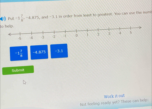 Put -1 7/8  , -4.875, , and -3.1 in order from least to greatest. You can use the numb 
to help.
-1 7/8  -4.875 -3.1
Submit 
Work it out 
Not feeling ready yet? These can help: