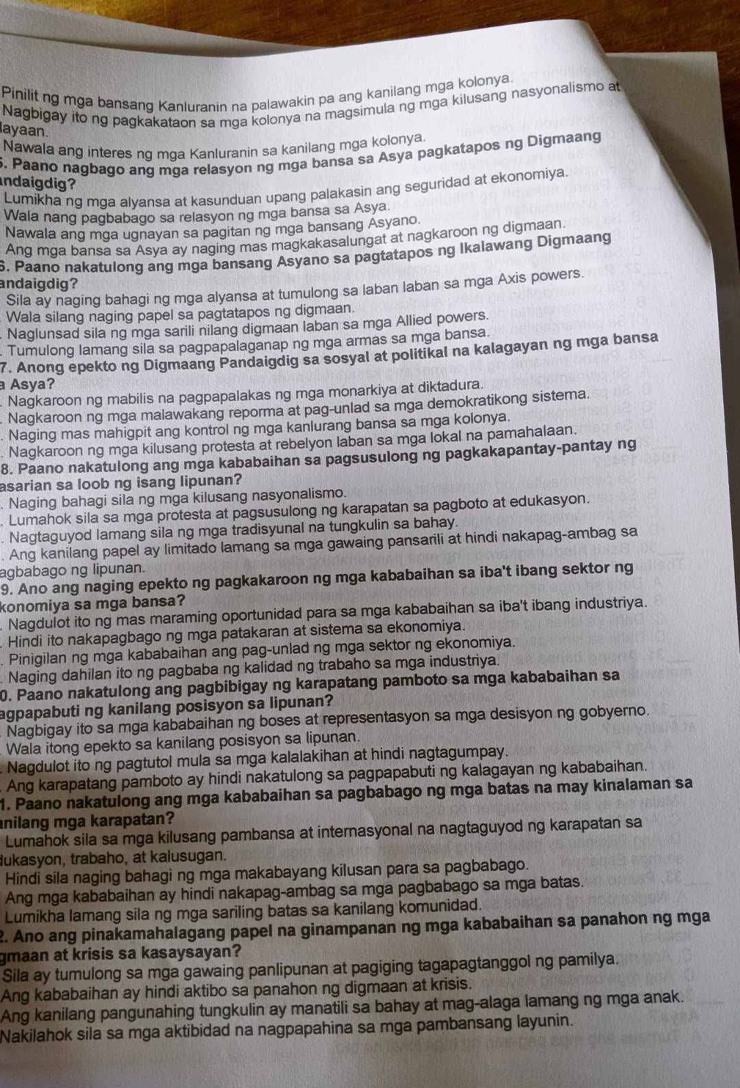 Pinilit ng mga bansang Kanluranin na palawakin pa ang kanilang mga kolonya
Nagbigay ito ng pagkakataon sa mga kolonya na magsimula ng mga kilusang nasyonalismo at
layaan.
Nawala ang interes ng mga Kanluranin sa kanilang mga kolonya.
5. Paano nagbago ang mga relasyon ng mga bansa sa Asya pagkatapos ng Digmaang
indaigdig?
Lumikha ng mga alyansa at kasunduan upang palakasin ang seguridad at ekonomiya.
Wala nang pagbabago sa relasyon ng mga bansa sa Asya
Nawala ang mga ugnayan sa pagitan ng mga bansang Asyano.
Ang mga bansa sa Asya ay naging mas magkakasalungat at nagkaroon ng digmaan
6. Paano nakatulong ang mga bansang Asyano sa pagtatapos ng Ikalawang Digmaang
andaigdig? Sila av naqing bahagi ng mga alyansa at tumulong sa laban laban sa mga Axis powers
Wala silang naging papel sa pagtatapos ng digmaan
Naglunsad sila ng mga sarili nilang digmaan laban sa mga Allied powers.
Tumulong lamang sila sa pagpapalaganap ng mga armas sa mga bansa.
7. Anong epekto ng Digmaang Pandaigdig sa sosyal at politikal na kalagayan ng mga bansa
a Asyaʔ
Nagkaroon ng mabilis na pagpapalakas ng mga monarkiya at diktadura.
Nagkaroon ng mga malawakang reporma at pag-unlad sa mga demokratikong sistema.
. Naging mas mahigpit ang kontrol ng mga kanlurang bansa sa mga kolonya.
Nagkaroon ng mga kilusang protesta at rebelyon laban sa mga lokal na pamahalaan.
8. Paano nakatulong ang mga kababaihan sa pagsusulong ng pagkakapantay-pantay ng
asarian sa loob ng isang lipunan?
Naging bahagi sila ng mga kilusang nasyonalismo.
Lumahok sila sa mga protesta at pagsusulong ng karapatan sa pagboto at edukasyon.
Nagtaguyod lamang sila ng mga tradisyunal na tungkulin sa bahay.
Ang kanilang papel ay limitado lamang sa mga gawaing pansarili at hindi nakapag-ambag sa
agbabago ng lipunan.
9. Ano ang naging epekto ng pagkakaroon ng mga kababaihan sa iba't ibang sektor ng
konomiya sa mga bansa?
Nagdulot ito ng mas maraming oportunidad para sa mga kababaihan sa iba't ibang industriya.
Hindi ito nakapagbago ng mga patakaran at sistema sa ekonomiya.
Pinigilan ng mga kababaihan ang pag-unlad ng mga sektor ng ekonomiya.
Naging dahilan ito ng pagbaba ng kalidad ng trabaho sa mga industriya.
0. Paano nakatulong ang pagbibigay ng karapatang pamboto sa mga kababaihan sa
agpapabuti ng kanilang posisyon sa lipunan?
Nagbigay ito sa mga kababaihan ng boses at representasyon sa mga desisyon ng gobyerno.
Wala itong epekto sa kanilang posisyon sa lipunan.
Nagdulot ito ng pagtutol mula sa mga kalalakihan at hindi nagtagumpay.
Ang karapatang pamboto ay hindi nakatulong sa pagpapabuti ng kalagayan ng kababaihan.
1. Paano nakatulong ang mga kababaihan sa pagbabago ng mga batas na may kinalaman sa
nilang mga karapatan?
Lumahok sila sa mga kilusang pambansa at internasyonal na nagtaguyod ng karapatan sa
ukasyon, trabaho, at kalusugan.
Hindi sila naging bahagi ng mga makabayang kilusan para sa pagbabago.
Ang mga kababaihan ay hindi nakapag-ambag sa mga pagbabago sa mga batas.
Lumikha lamang sila ng mga sariling batas sa kanilang komunidad.
2. Ano ang pinakamahalagang papel na ginampanan ng mga kababaihan sa panahon ng mga
gmaan at krisis sa kasaysayan?
Sila ay tumulong sa mga gawaing panlipunan at pagiging tagapagtanggol ng pamilya.
Ang kababaihan ay hindi aktibo sa panahon ng digmaan at krisis.
Ang kanilang pangunahing tungkulin ay manatili sa bahay at mag-alaga lamang ng mga anak.
Nakilahok sila sa mga aktibidad na nagpapahina sa mga pambansang layunin.