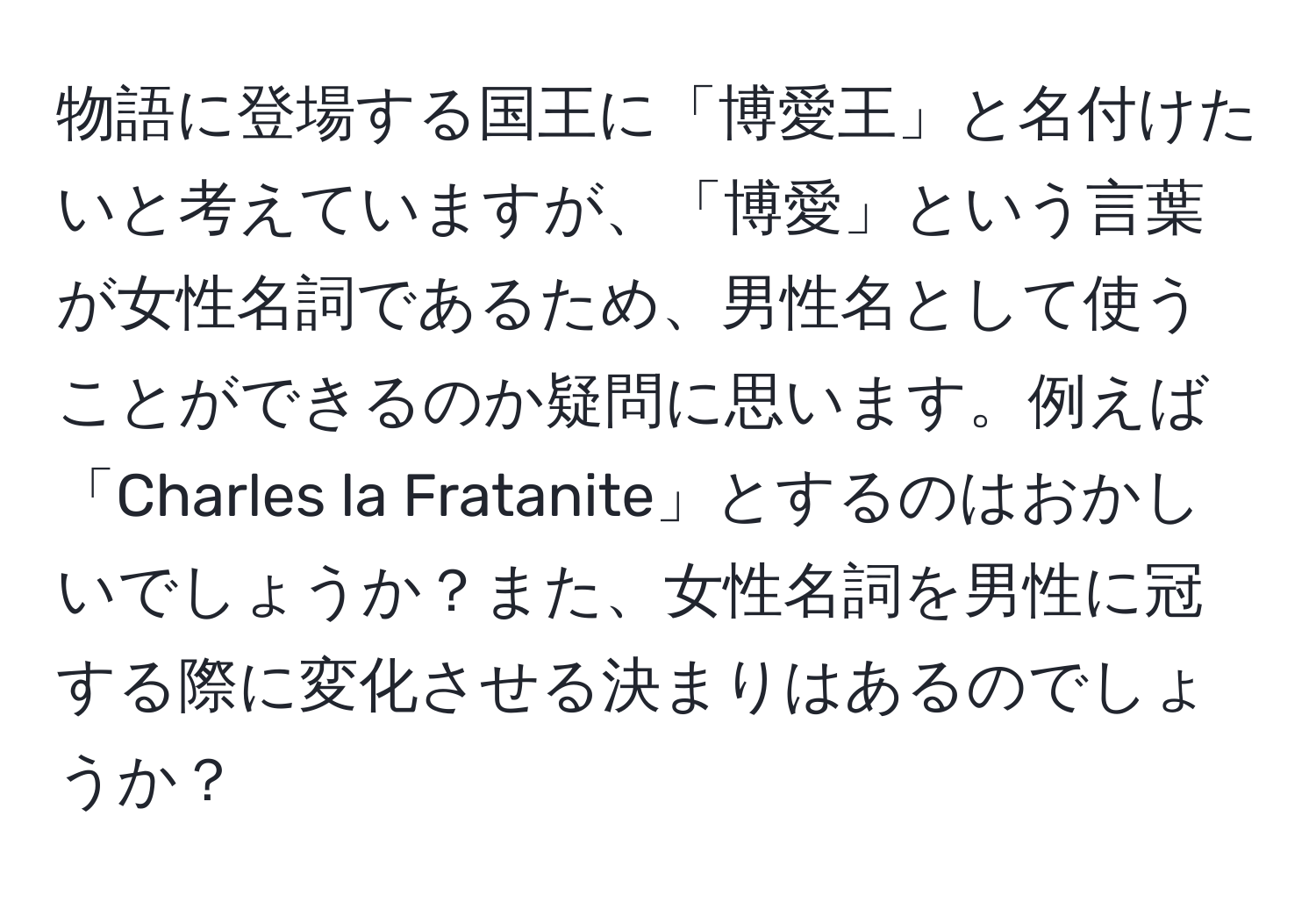 物語に登場する国王に「博愛王」と名付けたいと考えていますが、「博愛」という言葉が女性名詞であるため、男性名として使うことができるのか疑問に思います。例えば「Charles la Fratanite」とするのはおかしいでしょうか？また、女性名詞を男性に冠する際に変化させる決まりはあるのでしょうか？