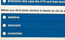 Everyone who uses the HTS and their fami
When you first drink alcohol it seems to act as a
sedative.
stimulant.
neutralizer.