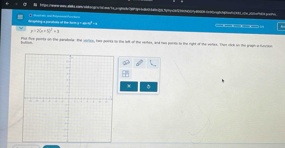 https://www-awu.aleks.com/alekscgi/x/Isl.exe/1o_u-IgNsIkr7j8P3jH-lvdkKh54RnZj3LTqYryv26fZ39ONQQYy4l90DR-On9Qvsg8cNj0toofv2X82_v2w_zQGwFNDX-prelPm...
Quadratic and Polynomial Functions
Graphing a parabola of the form y=a(x-h)^2+k
__ 0/5 An
y=2(x+5)^2+3
Plot five points on the parabola: the vertex, two points to the left of the vertex, and two points to the right of the vertex. Then click on the graph-a-function
button.
×