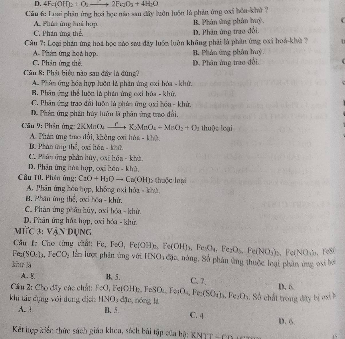 D. 4Fe(OH)_2+O_2to 2Fe_2O_3+4H_2O
Câu 6: Loại phản ứng hoá học nào sau đây luôn luôn là phản ứng oxỉ hóa-khử ?
A. Phản ứng hoá hợp. B. Phản ứng phân huỷ,
C. Phản ứng thế.
D. Phản ứng trao đổi.
Câu 7: Loại phản ứng hoá học nào sau đây luôn luôn không phải là phản ứng oxỉ hoá-khử ?
A. Phản ứng hoá hợp. B. Phản ứng phân huỷ.
C. Phản ứng thế. D. Phản ứng trao đổi.
Câu 8: Phát biểu nào sau đây là đúng?
A. Phản ứng hóa hợp luôn là phản ứng oxi hóa - khử.
B. Phản ứng thế luôn là phản ứng oxi hóa - khử.
C. Phản ứng trao đổi luôn là phản ứng oxi hóa - khử.
D. Phản ứng phân hủy luôn là phản ứng trao đổi,
Câu 9: Phản ứng: 2KMnO_4xrightarrow t°K_2MnO_4+MnO_2+O_2 thuộc loại
A. Phản ứng trao đổi, không oxi hóa - khử.
B. Phản ứng thế, oxi hóa - khử.
C. Phản ứng phân hủy, oxi hóa - khử.
D. Phản ứng hóa hợp, oxi hóa - khử.
Câu 10. Phản ứng: CaO+H_2Oto Ca(OH)_2 thuộc loại
A. Phản ứng hóa hợp, không oxi hóa - khử.
B. Phản ứng thế, oxi hóa - khử.
C. Phản ứng phân hủy, oxi hóa - khử.
D. Phản ứng hóa hợp, oxi hóa - khử.
MỨC 3: VẠN Dụng
Câu 1: Cho từng chất: Fe, FeO, Fe(OH)_2,Fe(OH)_3,Fe_3O_4,Fe_2O_3,Fe(NO_3) 2、 Fe(NO_3)_3, EeSC
Fe_2(SO_4)_3,FeCO_3 lần lượt phản ứng với HNO_3 dac 1, nóng. Số phản ứng thuộc loại phản ứng oxi hơ
khử là
A. 8. B. 5. C. 7、
Câu 2: Cho dãy các chất: FeO,Fe(OH)_2,FeSO_4,Fe_3O_4,Fe_2(SO_4)_3,Fe_2O_3 D. 6.
khi tác dụng với dung dịch HNO_3 dặc, nóng là  Số chất trong dây bị oxi k
A. 3. B. 5.
C. 4
D. 6.
Kết hợp kiến thức sách giáo khoa, sách bài tập của bộ: KNTT