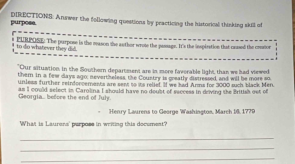 DIRECTIONS: Answer the following questions by practicing the historical thinking skill of 
purpose. 
PURPOSE: The purpose is the reason the author wrote the passage. It’s the inspiration that caused the creator 
to do whatever they did. 
"Our situation in the Southern department are in more favorable light, than we had viewed 
them in a few days ago; nevertheless, the Country is greatly distressed, and will be more so. 
unless further reinforcements are sent to its relief. If we had Arms for 3000 such black Men. 
as I could select in Carolina I should have no doubt of success in driving the British out of 
Georgia. before the end of July. 
- Henry Laurens to George Washington, March 16, 1779 
What is Laurens' purpose in writing this document? 
_ 
_ 
_