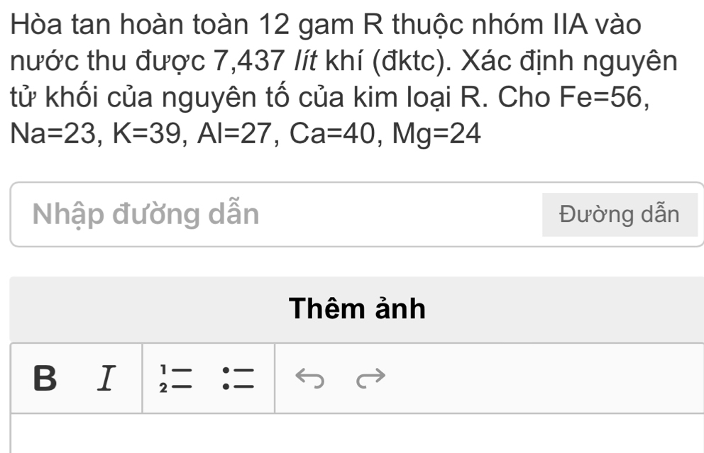 Hòa tan hoàn toàn 12 gam R thuộc nhóm IIA vào 
nước thu được 7,437 lít khí (đktc). Xác định nguyên 
tử khối của nguyên tố của kim loại R. Cho Fe=56,
Na=23, K=39, Al=27 , Ca =40, Mg=24
Nhập đường dẫn Đường dẫn 
Thêm ảnh 
1 
B ₹I 2