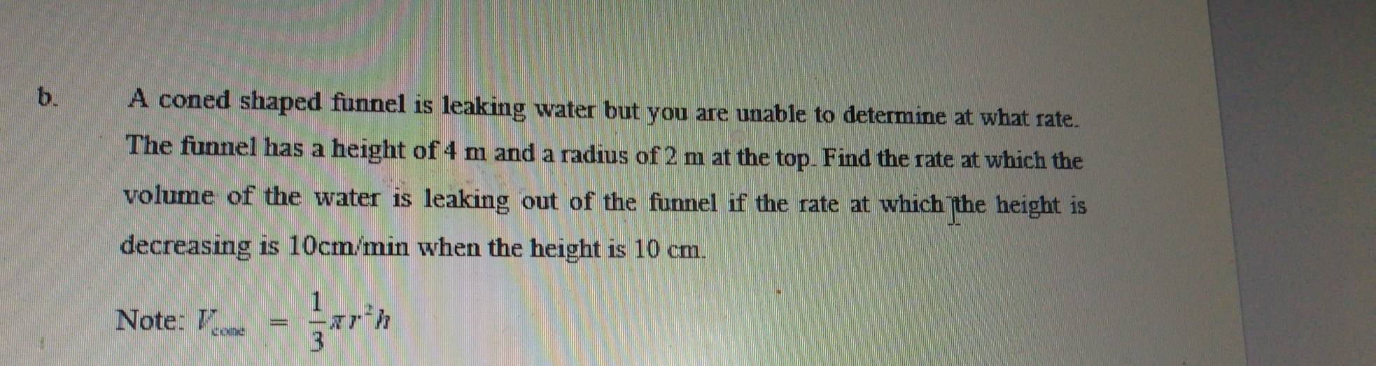 A coned shaped funnel is leaking water but you are unable to determine at what rate. 
The funnel has a height of 4 m and a radius of 2 m at the top. Find the rate at which the 
volume of the water is leaking out of the funnel if the rate at which the height is 
decreasing is 10cm/min when the height is 10 cm. 
Note: V_cooe= 1/3 π r^2h