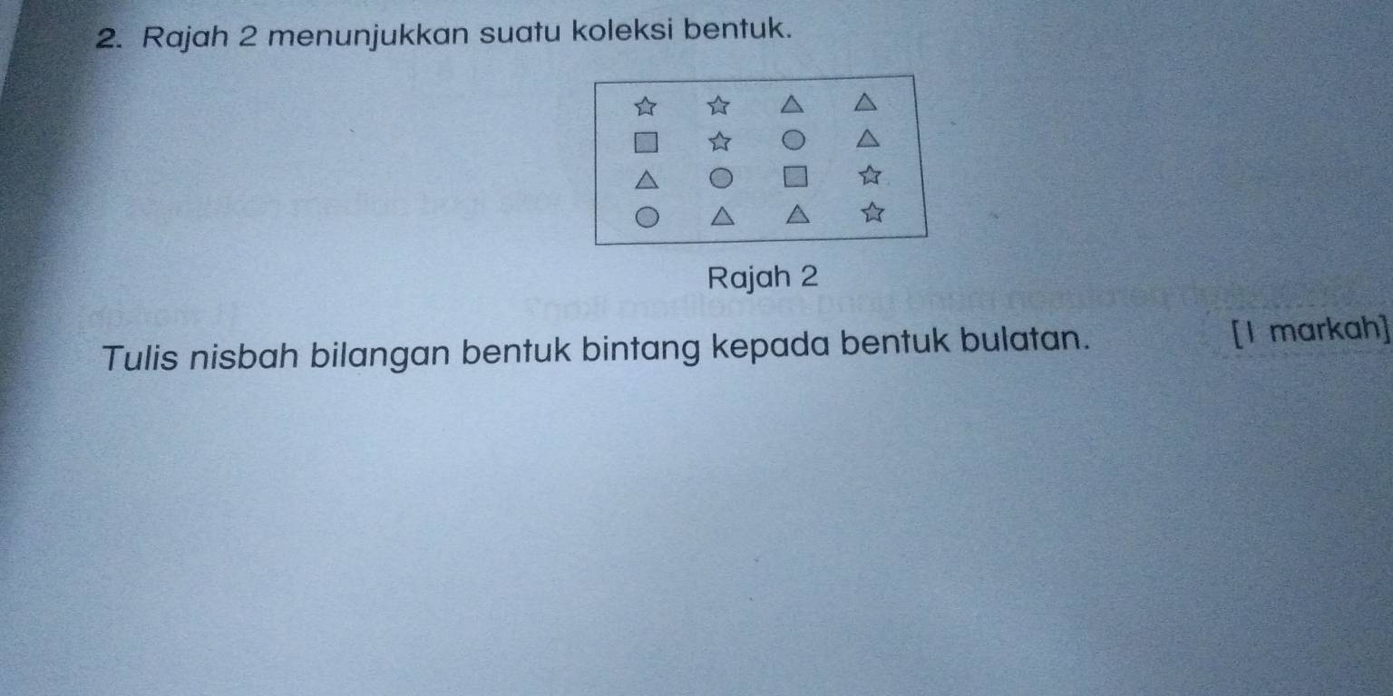 Rajah 2 menunjukkan suatu koleksi bentuk. 
Rajah 2 
Tulis nisbah bilangan bentuk bintang kepada bentuk bulatan. [I markah]